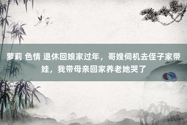萝莉 色情 退休回娘家过年,哥嫂伺机去侄子家带娃,我带母亲回家养老她哭了