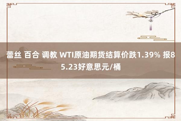 蕾丝 百合 调教 WTI原油期货结算价跌1.39% 报85.23好意思元/桶