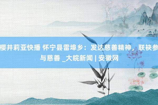 樱井莉亚快播 怀宁县雷埠乡:发达慈善精神,联袂参与慈善 _大皖新闻 | 安徽网