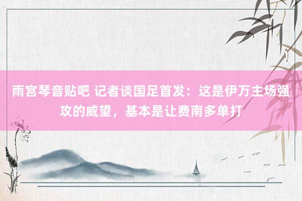 雨宫琴音贴吧 记者谈国足首发：这是伊万主场强攻的威望，基本是让费南多单打