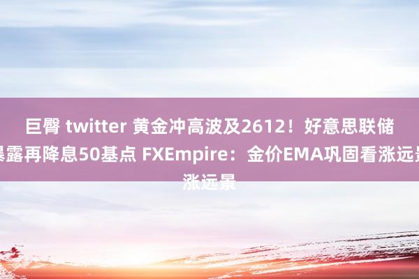 巨臀 twitter 黄金冲高波及2612！好意思联储暴露再降息50基点 FXEmpire：金价EMA巩固看涨远景
