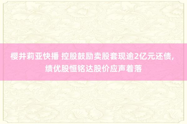 樱井莉亚快播 控股鼓励卖股套现逾2亿元还债， 绩优股恒铭达股价应声着落