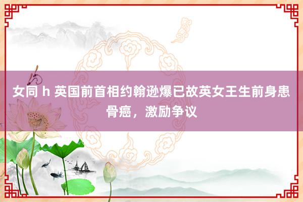 女同 h 英国前首相约翰逊爆已故英女王生前身患骨癌，激励争议