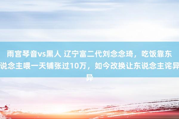 雨宫琴音vs黑人 辽宁富二代刘念念琦，吃饭靠东说念主喂一天铺张过10万，如今改换让东说念主诧异