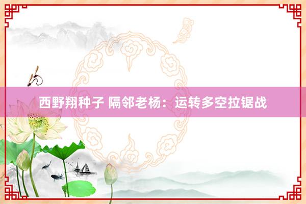 西野翔种子 隔邻老杨：运转多空拉锯战