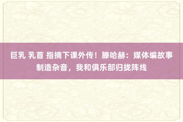 巨乳 乳首 指摘下课外传！滕哈赫：媒体编故事制造杂音，我和俱乐部归拢阵线