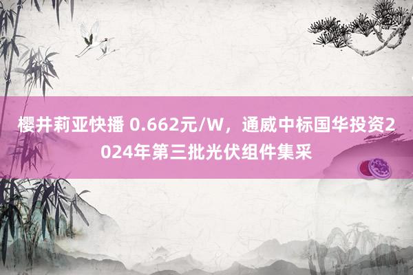樱井莉亚快播 0.662元/W，通威中标国华投资2024年第三批光伏组件集采