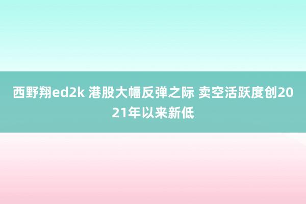 西野翔ed2k 港股大幅反弹之际 卖空活跃度创2021年以来新低