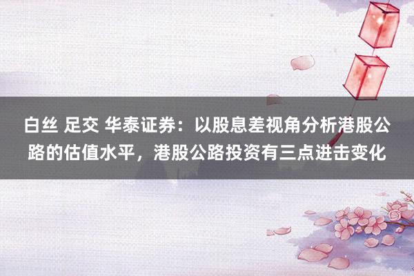白丝 足交 华泰证券：以股息差视角分析港股公路的估值水平，港股公路投资有三点进击变化