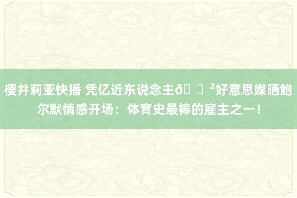 樱井莉亚快播 凭亿近东说念主😲好意思媒晒鲍尔默情感开场：体育史最棒的雇主之一！