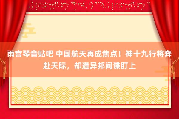 雨宫琴音贴吧 中国航天再成焦点！神十九行将奔赴天际，却遭异邦间谍盯上