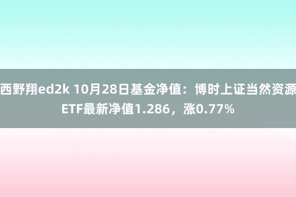 西野翔ed2k 10月28日基金净值：博时上证当然资源ETF最新净值1.286，涨0.77%