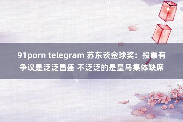 91porn telegram 苏东谈金球奖:投票有争议是泛泛昌盛 不泛泛的是皇马集体缺席