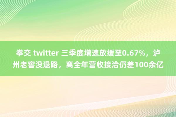 拳交 twitter 三季度增速放缓至0.67%，泸州老窖没退路，离全年营收接洽仍差100余亿