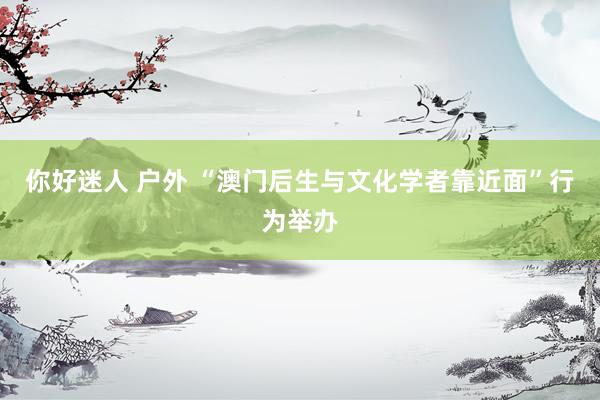 你好迷人 户外 “澳门后生与文化学者靠近面”行为举办