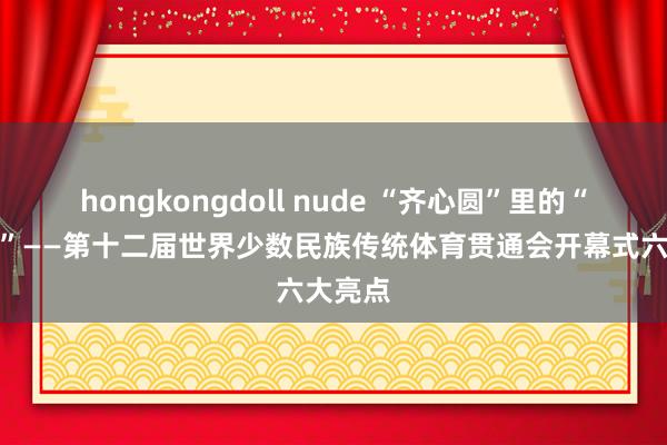 hongkongdoll nude “齐心圆”里的“大团圆”——第十二届世界少数民族传统体育贯通会开幕式六大亮点