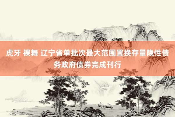 虎牙 裸舞 辽宁省单批次最大范围置换存量隐性债务政府债券完成刊行