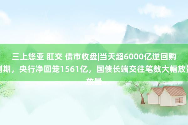 三上悠亚 肛交 债市收盘|当天超6000亿逆回购到期，央行净回笼1561亿，国债长端交往笔数大幅放量