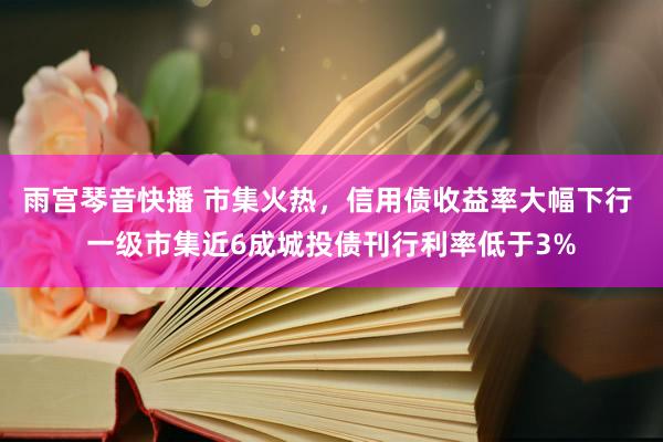 雨宫琴音快播 市集火热，信用债收益率大幅下行 一级市集近6成城投债刊行利率低于3%