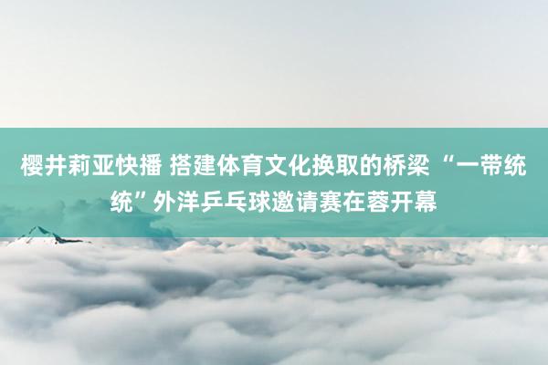 樱井莉亚快播 搭建体育文化换取的桥梁 “一带统统”外洋乒乓球邀请赛在蓉开幕