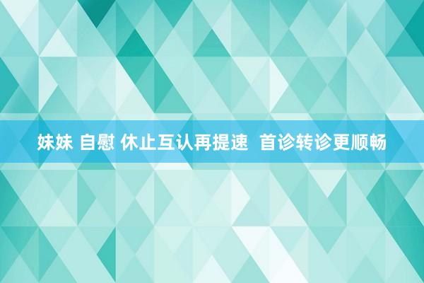 妹妹 自慰 休止互认再提速  首诊转诊更顺畅