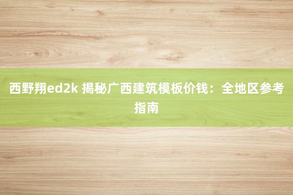 西野翔ed2k 揭秘广西建筑模板价钱：全地区参考指南