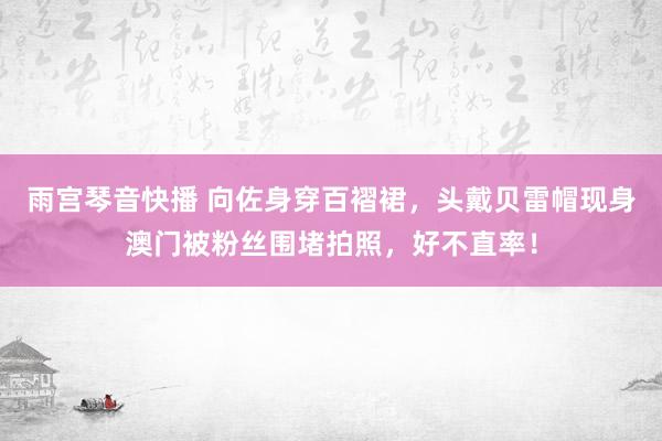 雨宫琴音快播 向佐身穿百褶裙，头戴贝雷帽现身澳门被粉丝围堵拍照，好不直率！