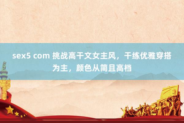 sex5 com 挑战高干文女主风，干练优雅穿搭为主，颜色从简且高档