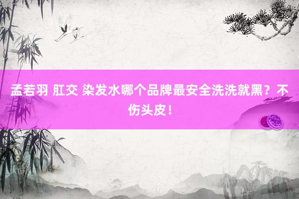 孟若羽 肛交 染发水哪个品牌最安全洗洗就黑？不伤头皮！