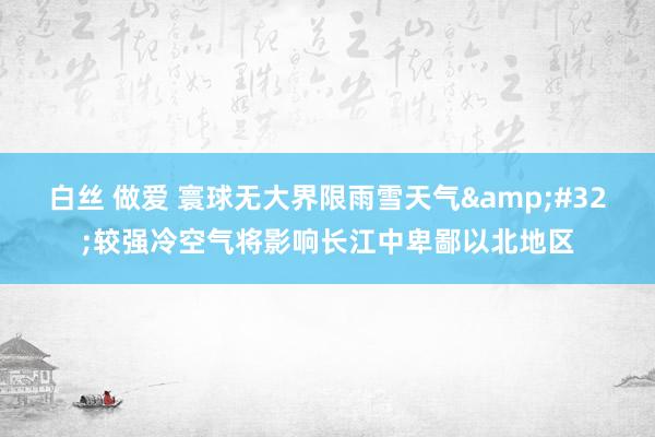 白丝 做爱 寰球无大界限雨雪天气&#32;较强冷空气将影响长江中卑鄙以北地区