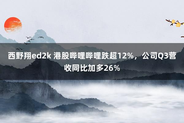 西野翔ed2k 港股哔哩哔哩跌超12%，公司Q3营收同比加多26%