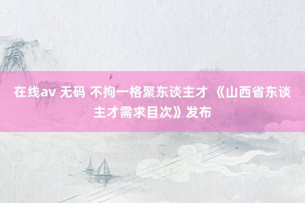 在线av 无码 不拘一格聚东谈主才 《山西省东谈主才需求目次》发布