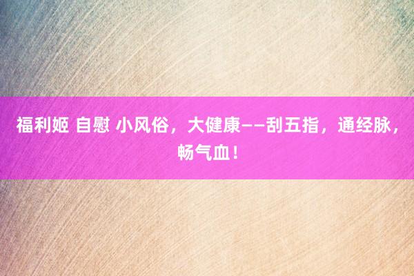 福利姬 自慰 小风俗，大健康——刮五指，通经脉，畅气血！