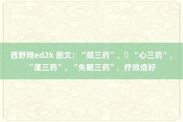 西野翔ed2k 图文：“颈三药”、​“心三药”、“湿三药”、“失眠三药”，疗效倍好