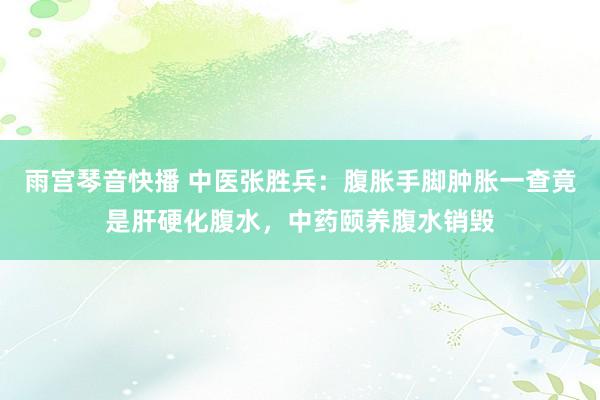 雨宫琴音快播 中医张胜兵：腹胀手脚肿胀一查竟是肝硬化腹水，中药颐养腹水销毁