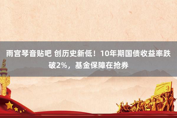 雨宫琴音贴吧 创历史新低！10年期国债收益率跌破2%，基金保障在抢券