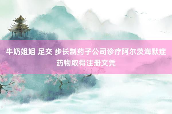 牛奶姐姐 足交 步长制药子公司诊疗阿尔茨海默症药物取得注册文凭