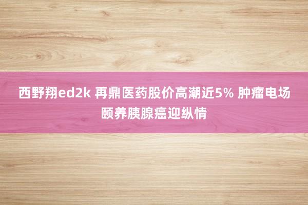 西野翔ed2k 再鼎医药股价高潮近5% 肿瘤电场颐养胰腺癌迎纵情