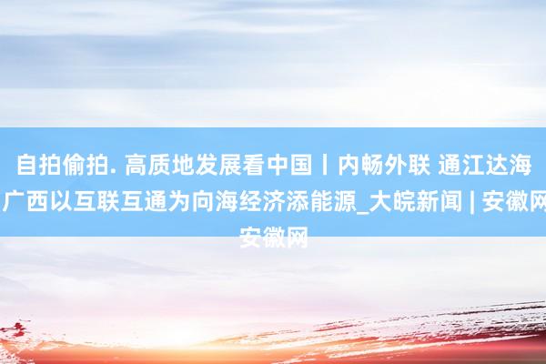 自拍偷拍. 高质地发展看中国丨内畅外联 通江达海 广西以互联互通为向海经济添能源_大皖新闻 | 安徽网