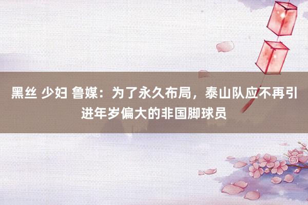 黑丝 少妇 鲁媒：为了永久布局，泰山队应不再引进年岁偏大的非国脚球员