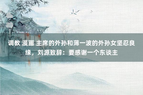 调教 漫画 主席的外孙和薄一波的外孙女坚忍良缘，刘源致辞：要感谢一个东谈主
