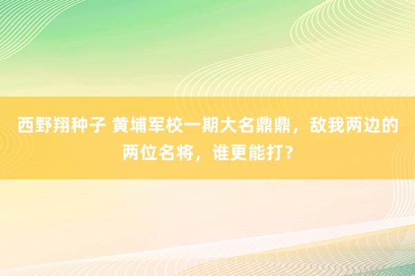 西野翔种子 黄埔军校一期大名鼎鼎，敌我两边的两位名将，谁更能打？