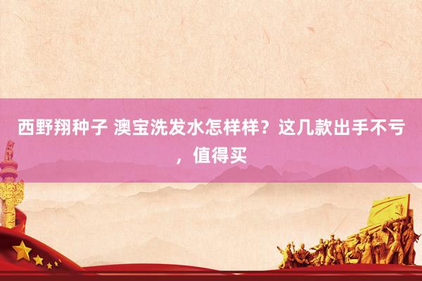 西野翔种子 澳宝洗发水怎样样？这几款出手不亏，值得买