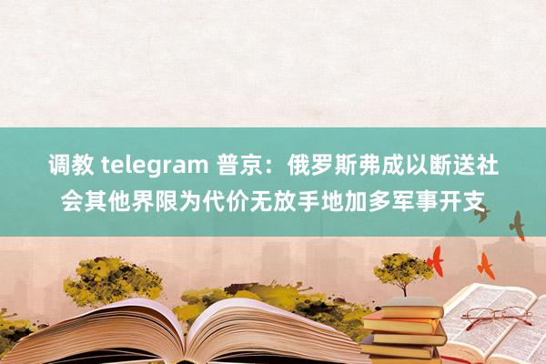 调教 telegram 普京：俄罗斯弗成以断送社会其他界限为代价无放手地加多军事开支