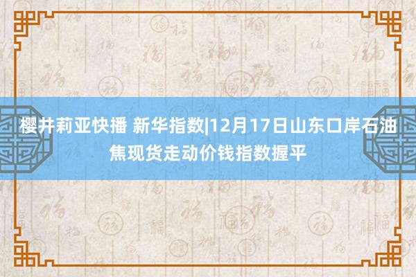 樱井莉亚快播 新华指数|12月17日山东口岸石油焦现货走动价钱指数握平