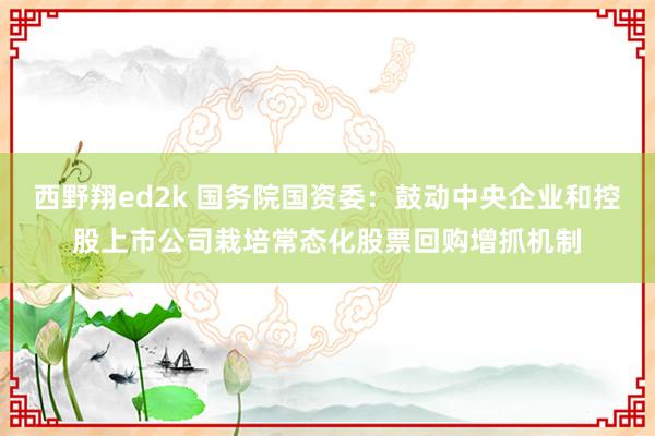 西野翔ed2k 国务院国资委：鼓动中央企业和控股上市公司栽培常态化股票回购增抓机制