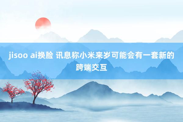 jisoo ai换脸 讯息称小米来岁可能会有一套新的跨端交互