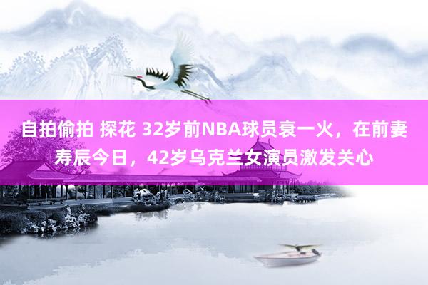 自拍偷拍 探花 32岁前NBA球员衰一火，在前妻寿辰今日，42岁乌克兰女演员激发关心