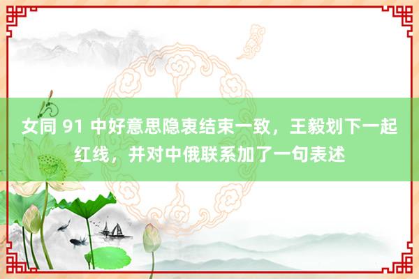 女同 91 中好意思隐衷结束一致，王毅划下一起红线，并对中俄联系加了一句表述