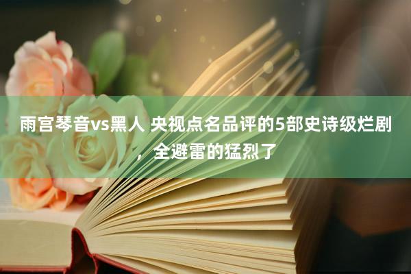 雨宫琴音vs黑人 央视点名品评的5部史诗级烂剧，全避雷的猛烈了